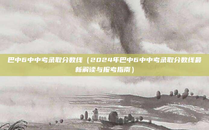 巴中6中中考录取分数线（2024年巴中6中中考录取分数线最新解读与报考指南）