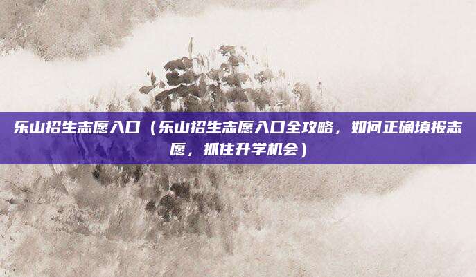 乐山招生志愿入口（乐山招生志愿入口全攻略，如何正确填报志愿，抓住升学机会）