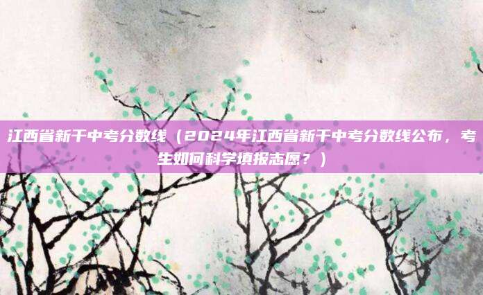 江西省新干中考分数线（2024年江西省新干中考分数线公布，考生如何科学填报志愿？）