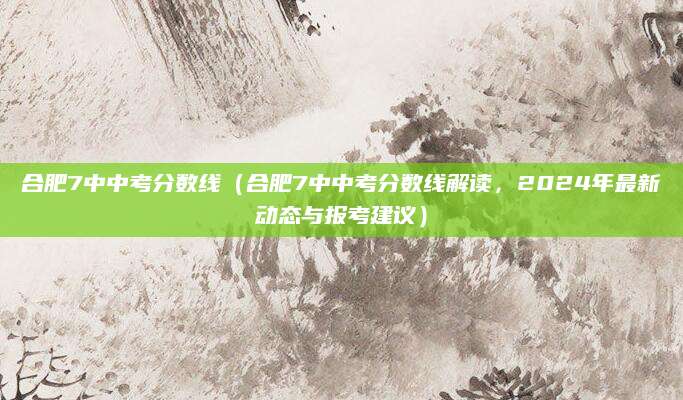 合肥7中中考分数线（合肥7中中考分数线解读，2024年最新动态与报考建议）