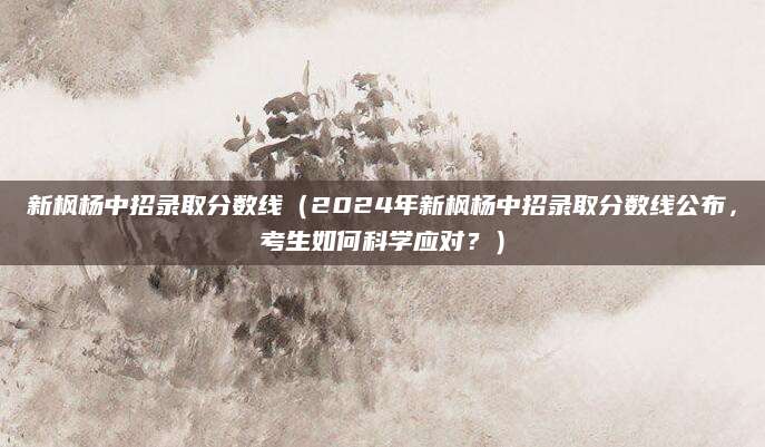 新枫杨中招录取分数线（2024年新枫杨中招录取分数线公布，考生如何科学应对？）