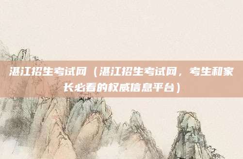 湛江招生考试网（湛江招生考试网，考生和家长必看的权威信息平台）