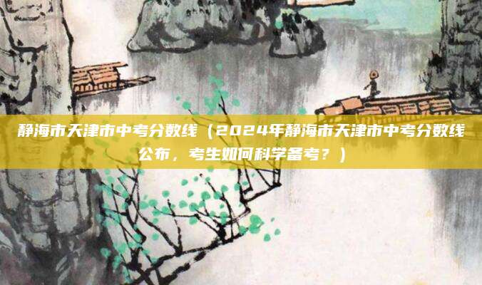 静海市天津市中考分数线（2024年静海市天津市中考分数线公布，考生如何科学备考？）