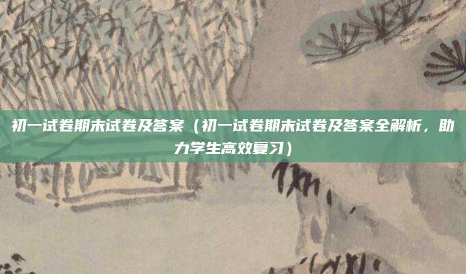 初一试卷期末试卷及答案（初一试卷期末试卷及答案全解析，助力学生高效复习）