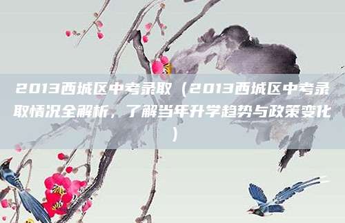 2013西城区中考录取（2013西城区中考录取情况全解析，了解当年升学趋势与政策变化）