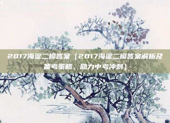 2017海淀二模答案（2017海淀二模答案解析及备考策略，助力中考冲刺）