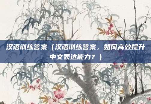 汉语训练答案（汉语训练答案，如何高效提升中文表达能力？）