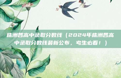 株洲各高中录取分数线（2024年株洲各高中录取分数线最新公布，考生必看！）