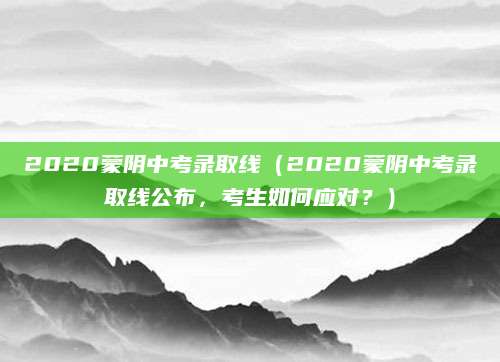 2020蒙阴中考录取线（2020蒙阴中考录取线公布，考生如何应对？）