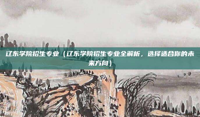 辽东学院招生专业（辽东学院招生专业全解析，选择适合你的未来方向）