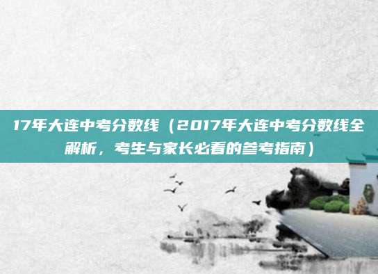 17年大连中考分数线（2017年大连中考分数线全解析，考生与家长必看的参考指南）