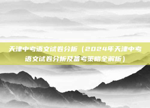 天津中考语文试卷分析（2024年天津中考语文试卷分析及备考策略全解析）