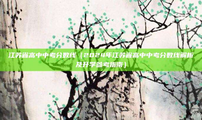 江苏省高中中考分数线（2024年江苏省高中中考分数线解析及升学参考指南）