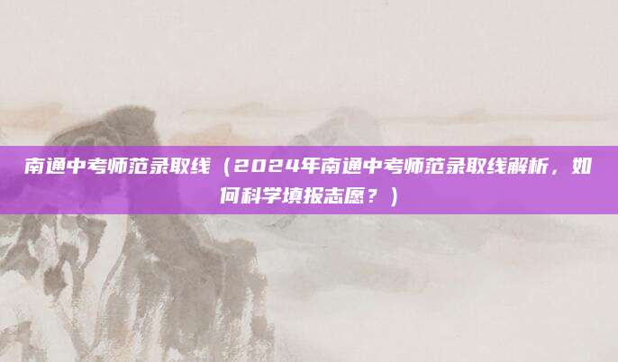 南通中考师范录取线（2024年南通中考师范录取线解析，如何科学填报志愿？）