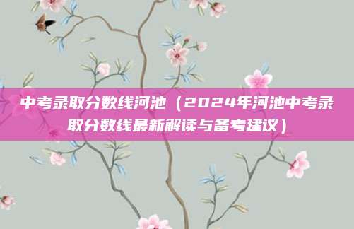中考录取分数线河池（2024年河池中考录取分数线最新解读与备考建议）