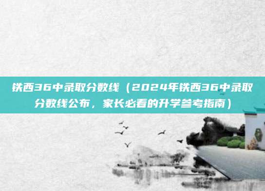 铁西36中录取分数线（2024年铁西36中录取分数线公布，家长必看的升学参考指南）