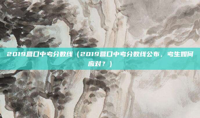 2019营口中考分数线（2019营口中考分数线公布，考生如何应对？）
