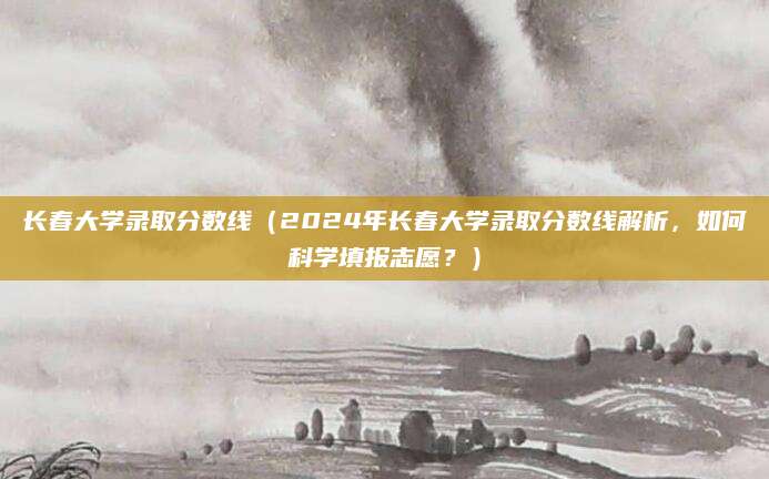长春大学录取分数线（2024年长春大学录取分数线解析，如何科学填报志愿？）