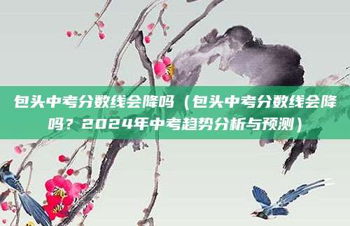 包头中考分数线会降吗（包头中考分数线会降吗？2024年中考趋势分析与预测）
