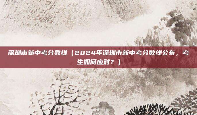 深圳市新中考分数线（2024年深圳市新中考分数线公布，考生如何应对？）