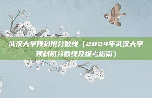 武汉大学预科班分数线（2024年武汉大学预科班分数线及报考指南）