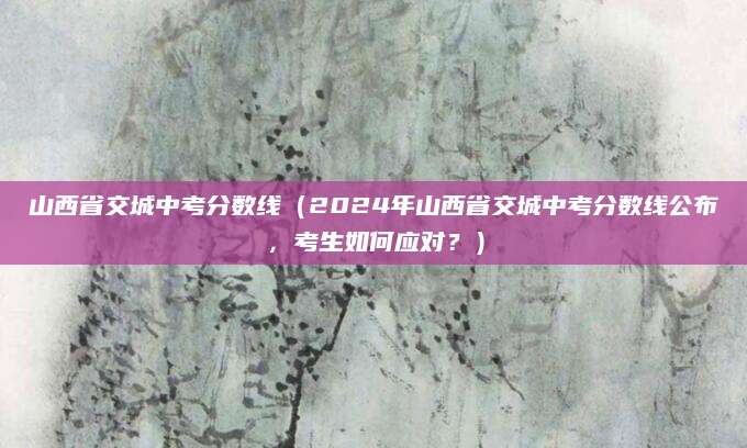 山西省交城中考分数线（2024年山西省交城中考分数线公布，考生如何应对？）