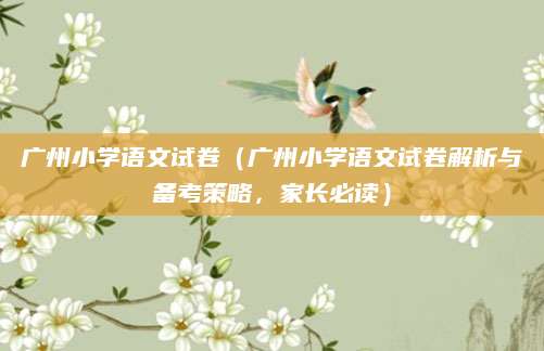 广州小学语文试卷（广州小学语文试卷解析与备考策略，家长必读）