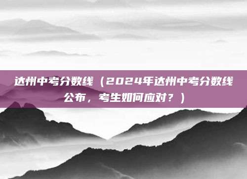 达州中考分数线（2024年达州中考分数线公布，考生如何应对？）
