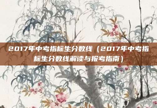2017年中考指标生分数线（2017年中考指标生分数线解读与报考指南）