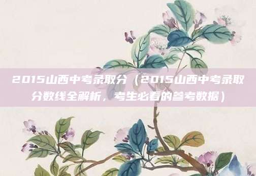 2015山西中考录取分（2015山西中考录取分数线全解析，考生必看的参考数据）