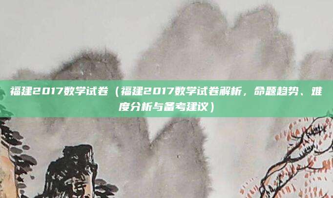 福建2017数学试卷（福建2017数学试卷解析，命题趋势、难度分析与备考建议）