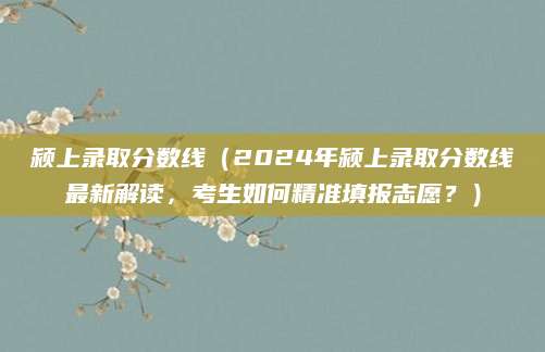 颍上录取分数线（2024年颍上录取分数线最新解读，考生如何精准填报志愿？）