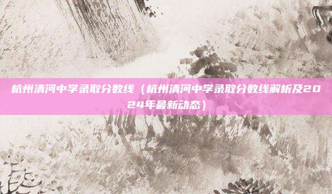 杭州清河中学录取分数线（杭州清河中学录取分数线解析及2024年最新动态）