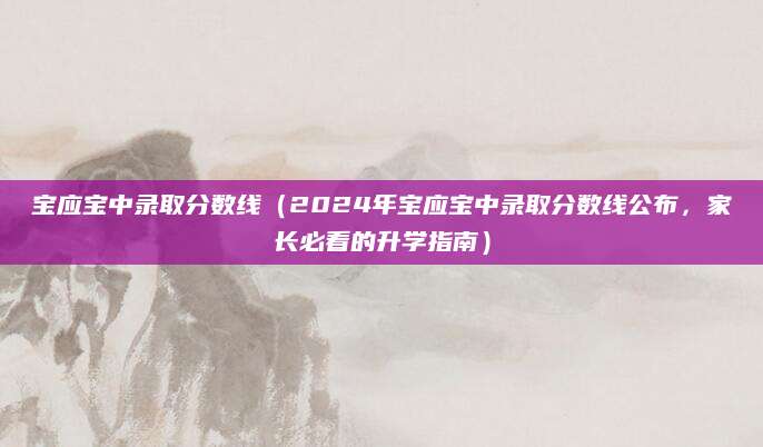 宝应宝中录取分数线（2024年宝应宝中录取分数线公布，家长必看的升学指南）