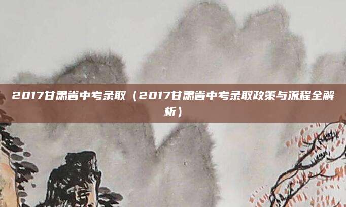 2017甘肃省中考录取（2017甘肃省中考录取政策与流程全解析）
