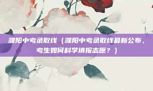 濮阳中考录取线（濮阳中考录取线最新公布，考生如何科学填报志愿？）