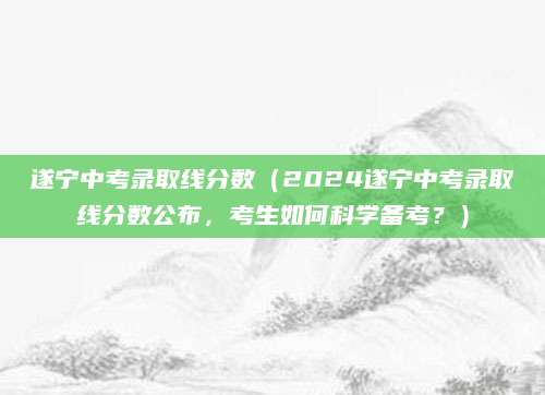 遂宁中考录取线分数（2024遂宁中考录取线分数公布，考生如何科学备考？）