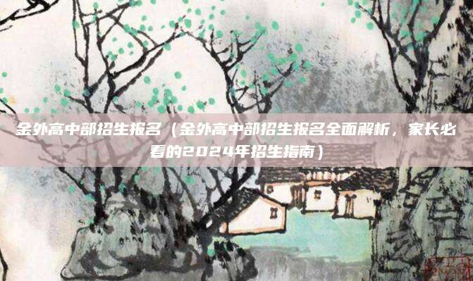 金外高中部招生报名（金外高中部招生报名全面解析，家长必看的2024年招生指南）