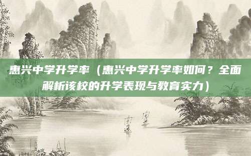 惠兴中学升学率（惠兴中学升学率如何？全面解析该校的升学表现与教育实力）