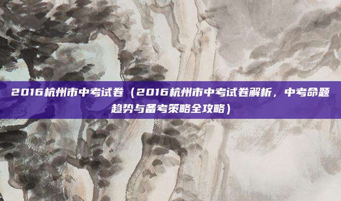 2016杭州市中考试卷（2016杭州市中考试卷解析，中考命题趋势与备考策略全攻略）