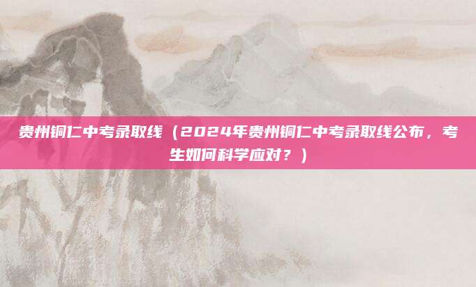 贵州铜仁中考录取线（2024年贵州铜仁中考录取线公布，考生如何科学应对？）