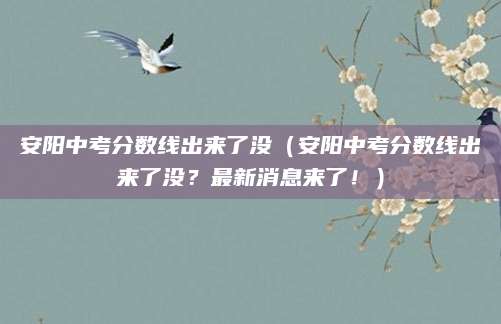 安阳中考分数线出来了没（安阳中考分数线出来了没？最新消息来了！）
