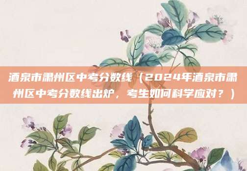 酒泉市肃州区中考分数线（2024年酒泉市肃州区中考分数线出炉，考生如何科学应对？）