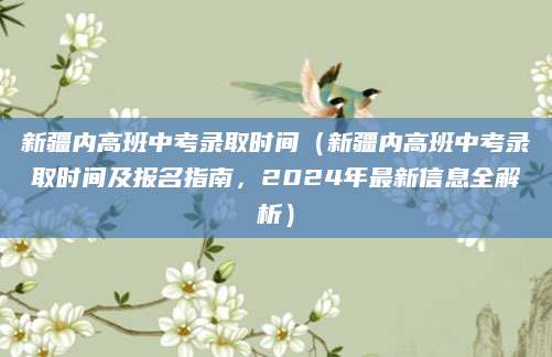新疆内高班中考录取时间（新疆内高班中考录取时间及报名指南，2024年最新信息全解析）