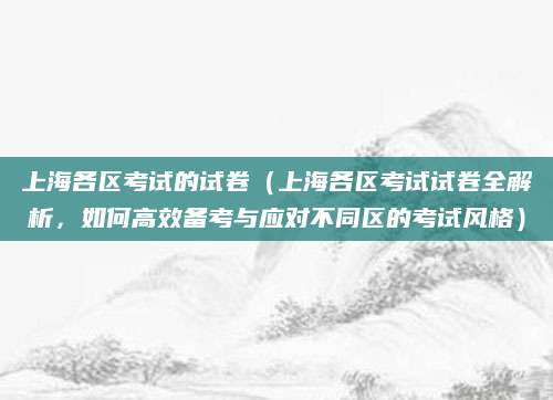 上海各区考试的试卷（上海各区考试试卷全解析，如何高效备考与应对不同区的考试风格）