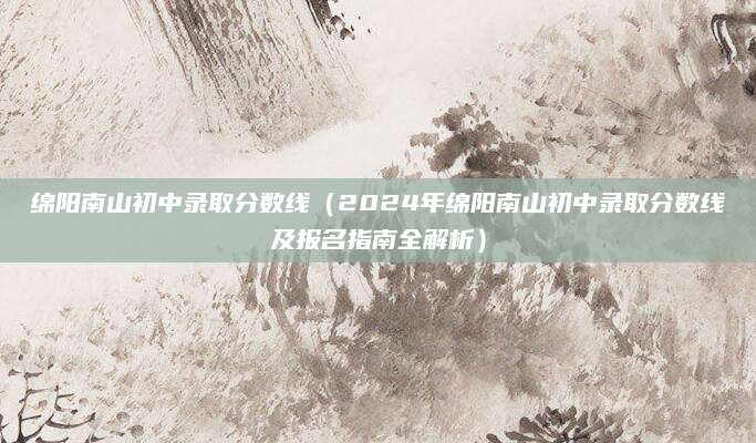 绵阳南山初中录取分数线（2024年绵阳南山初中录取分数线及报名指南全解析）