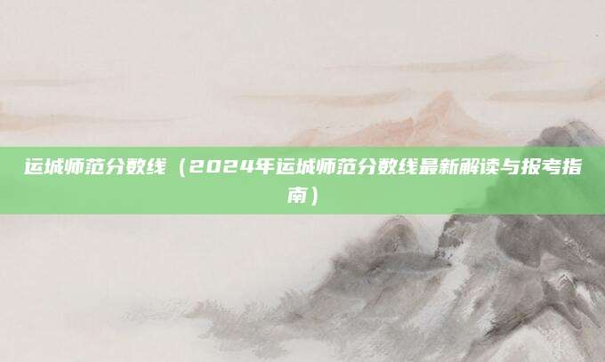 运城师范分数线（2024年运城师范分数线最新解读与报考指南）