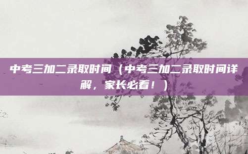 中考三加二录取时间（中考三加二录取时间详解，家长必看！）