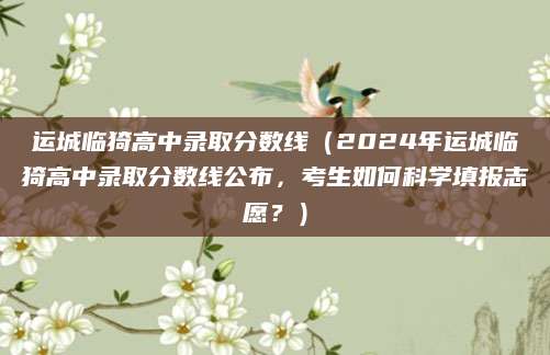 运城临猗高中录取分数线（2024年运城临猗高中录取分数线公布，考生如何科学填报志愿？）