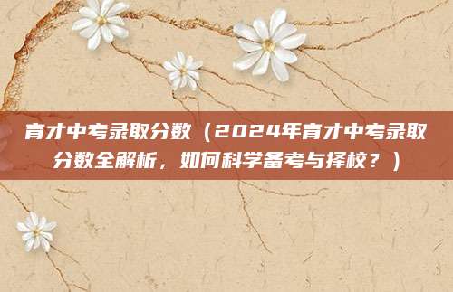 育才中考录取分数（2024年育才中考录取分数全解析，如何科学备考与择校？）